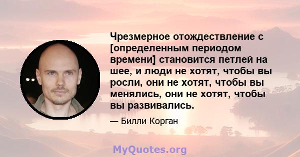 Чрезмерное отождествление с [определенным периодом времени] становится петлей на шее, и люди не хотят, чтобы вы росли, они не хотят, чтобы вы менялись, они не хотят, чтобы вы развивались.