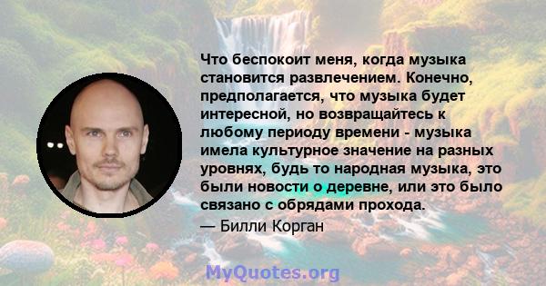 Что беспокоит меня, когда музыка становится развлечением. Конечно, предполагается, что музыка будет интересной, но возвращайтесь к любому периоду времени - музыка имела культурное значение на разных уровнях, будь то