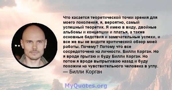 Что касается теоретической точки зрения для моего поколения, я, вероятно, самый успешный теоретик. Я имею в виду, двойные альбомы и концепции и платья, а также основные бедствия и замечательные успехи, и все же вы не