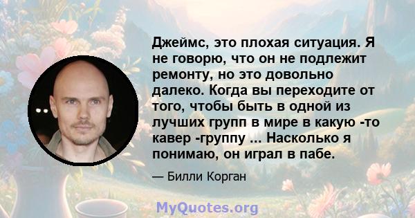 Джеймс, это плохая ситуация. Я не говорю, что он не подлежит ремонту, но это довольно далеко. Когда вы переходите от того, чтобы быть в одной из лучших групп в мире в какую -то кавер -группу ... Насколько я понимаю, он