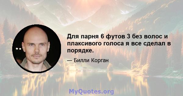 Для парня 6 футов 3 без волос и плаксивого голоса я все сделал в порядке.