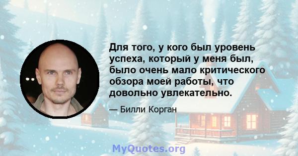 Для того, у кого был уровень успеха, который у меня был, было очень мало критического обзора моей работы, что довольно увлекательно.