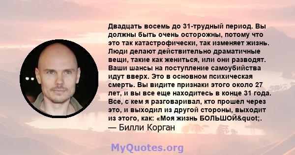 Двадцать восемь до 31-трудный период. Вы должны быть очень осторожны, потому что это так катастрофически, так изменяет жизнь. Люди делают действительно драматичные вещи, такие как жениться, или они разводят. Ваши шансы