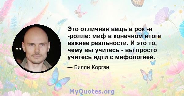 Это отличная вещь в рок -н -ролле: миф в конечном итоге важнее реальности. И это то, чему вы учитесь - вы просто учитесь идти с мифологией.