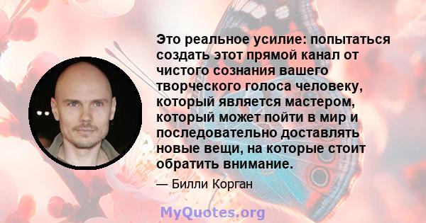 Это реальное усилие: попытаться создать этот прямой канал от чистого сознания вашего творческого голоса человеку, который является мастером, который может пойти в мир и последовательно доставлять новые вещи, на которые