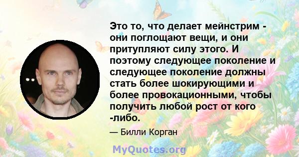 Это то, что делает мейнстрим - они поглощают вещи, и они притупляют силу этого. И поэтому следующее поколение и следующее поколение должны стать более шокирующими и более провокационными, чтобы получить любой рост от