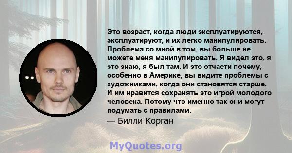 Это возраст, когда люди эксплуатируются, эксплуатируют, и их легко манипулировать. Проблема со мной в том, вы больше не можете меня манипулировать. Я видел это, я это знаю, я был там. И это отчасти почему, особенно в