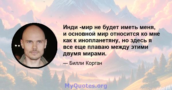 Инди -мир не будет иметь меня, и основной мир относится ко мне как к инопланетяну, но здесь я все еще плаваю между этими двумя мирами.