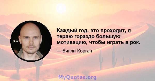 Каждый год, это проходит, я теряю гораздо большую мотивацию, чтобы играть в рок.