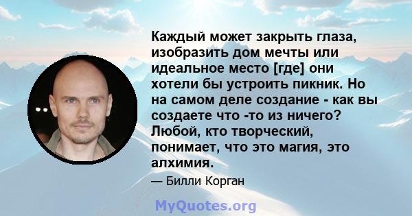 Каждый может закрыть глаза, изобразить дом мечты или идеальное место [где] они хотели бы устроить пикник. Но на самом деле создание - как вы создаете что -то из ничего? Любой, кто творческий, понимает, что это магия,