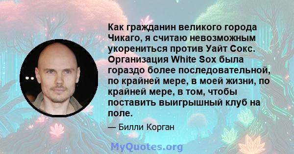 Как гражданин великого города Чикаго, я считаю невозможным укорениться против Уайт Сокс. Организация White Sox была гораздо более последовательной, по крайней мере, в моей жизни, по крайней мере, в том, чтобы поставить