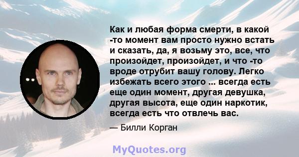 Как и любая форма смерти, в какой -то момент вам просто нужно встать и сказать, да, я возьму это, все, что произойдет, произойдет, и что -то вроде отрубит вашу голову. Легко избежать всего этого ... всегда есть еще один 