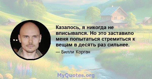 Казалось, я никогда не вписывался. Но это заставило меня попытаться стремиться к вещам в десять раз сильнее.