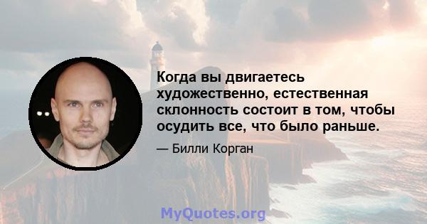 Когда вы двигаетесь художественно, естественная склонность состоит в том, чтобы осудить все, что было раньше.