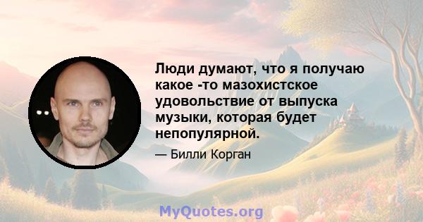 Люди думают, что я получаю какое -то мазохистское удовольствие от выпуска музыки, которая будет непопулярной.