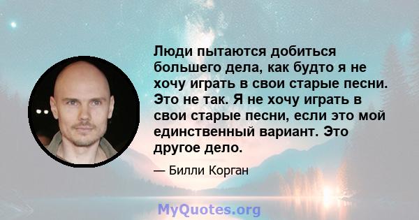 Люди пытаются добиться большего дела, как будто я не хочу играть в свои старые песни. Это не так. Я не хочу играть в свои старые песни, если это мой единственный вариант. Это другое дело.