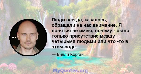 Люди всегда, казалось, обращали на нас внимание. Я понятия не имею, почему - было только присутствие между четырьмя людьми или что -то в этом роде.