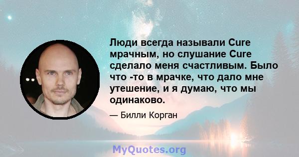 Люди всегда называли Cure мрачным, но слушание Cure сделало меня счастливым. Было что -то в мрачке, что дало мне утешение, и я думаю, что мы одинаково.