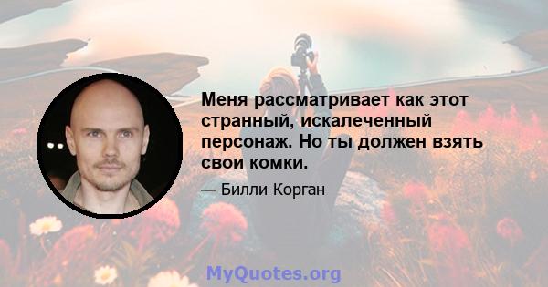 Меня рассматривает как этот странный, искалеченный персонаж. Но ты должен взять свои комки.