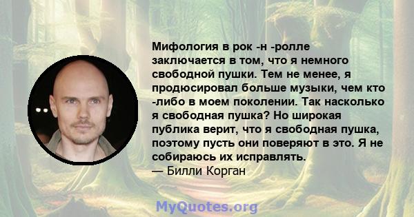 Мифология в рок -н -ролле заключается в том, что я немного свободной пушки. Тем не менее, я продюсировал больше музыки, чем кто -либо в моем поколении. Так насколько я свободная пушка? Но широкая публика верит, что я