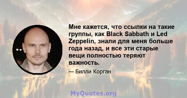 Мне кажется, что ссылки на такие группы, как Black Sabbath и Led Zeppelin, знали для меня больше года назад, и все эти старые вещи полностью теряют важность.