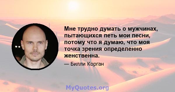 Мне трудно думать о мужчинах, пытающихся петь мои песни, потому что я думаю, что моя точка зрения определенно женственна.