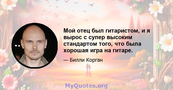 Мой отец был гитаристом, и я вырос с супер высоким стандартом того, что была хорошая игра на гитаре.