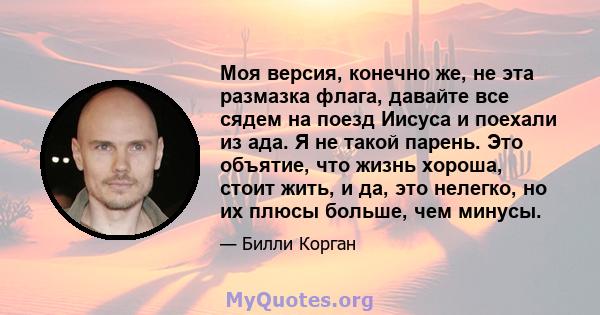 Моя версия, конечно же, не эта размазка флага, давайте все сядем на поезд Иисуса и поехали из ада. Я не такой парень. Это объятие, что жизнь хороша, стоит жить, и да, это нелегко, но их плюсы больше, чем минусы.