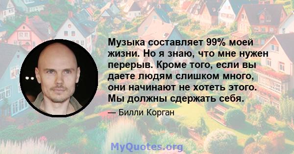 Музыка составляет 99% моей жизни. Но я знаю, что мне нужен перерыв. Кроме того, если вы даете людям слишком много, они начинают не хотеть этого. Мы должны сдержать себя.