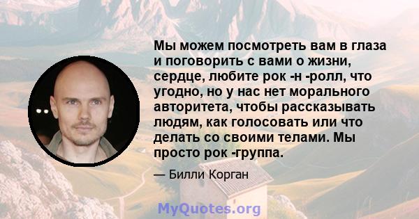 Мы можем посмотреть вам в глаза и поговорить с вами о жизни, сердце, любите рок -н -ролл, что угодно, но у нас нет морального авторитета, чтобы рассказывать людям, как голосовать или что делать со своими телами. Мы