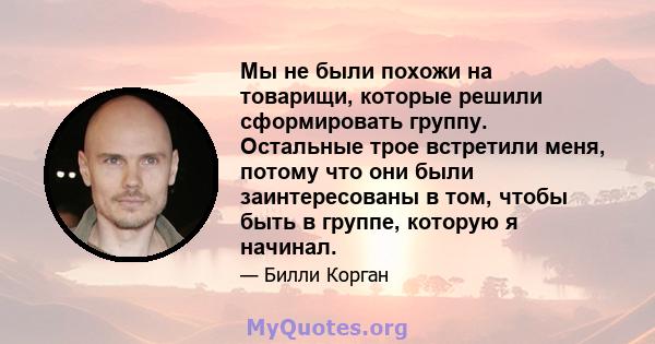 Мы не были похожи на товарищи, которые решили сформировать группу. Остальные трое встретили меня, потому что они были заинтересованы в том, чтобы быть в группе, которую я начинал.