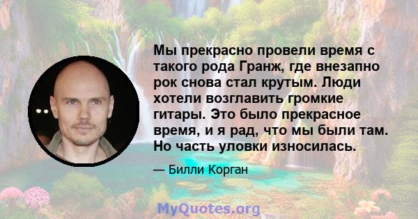 Мы прекрасно провели время с такого рода Гранж, где внезапно рок снова стал крутым. Люди хотели возглавить громкие гитары. Это было прекрасное время, и я рад, что мы были там. Но часть уловки износилась.