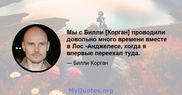 Мы с Билли [Корган] проводили довольно много времени вместе в Лос -Анджелесе, когда я впервые переехал туда.