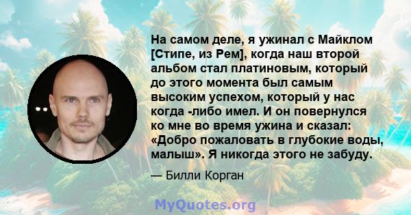 На самом деле, я ужинал с Майклом [Стипе, из Рем], когда наш второй альбом стал платиновым, который до этого момента был самым высоким успехом, который у нас когда -либо имел. И он повернулся ко мне во время ужина и