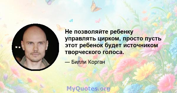 Не позволяйте ребенку управлять цирком, просто пусть этот ребенок будет источником творческого голоса.