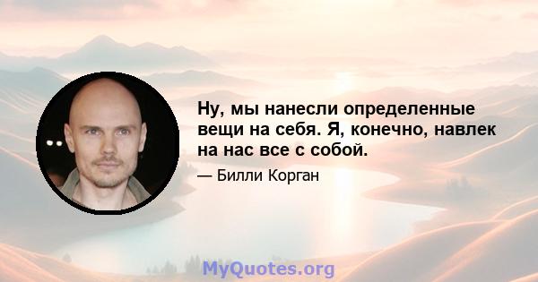 Ну, мы нанесли определенные вещи на себя. Я, конечно, навлек на нас все с собой.