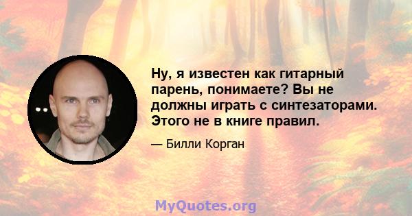 Ну, я известен как гитарный парень, понимаете? Вы не должны играть с синтезаторами. Этого не в книге правил.