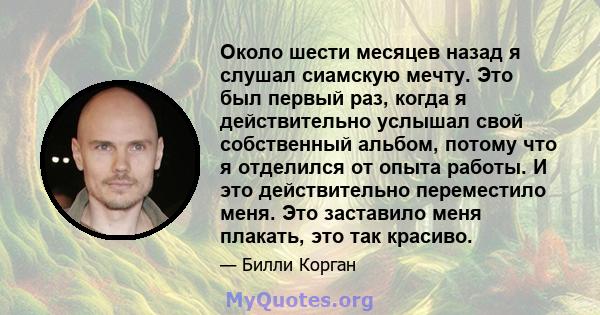 Около шести месяцев назад я слушал сиамскую мечту. Это был первый раз, когда я действительно услышал свой собственный альбом, потому что я отделился от опыта работы. И это действительно переместило меня. Это заставило