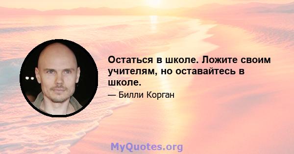 Остаться в школе. Ложите своим учителям, но оставайтесь в школе.