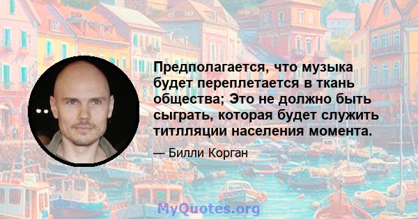 Предполагается, что музыка будет переплетается в ткань общества; Это не должно быть сыграть, которая будет служить титлляции населения момента.