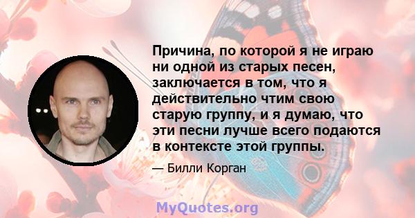 Причина, по которой я не играю ни одной из старых песен, заключается в том, что я действительно чтим свою старую группу, и я думаю, что эти песни лучше всего подаются в контексте этой группы.