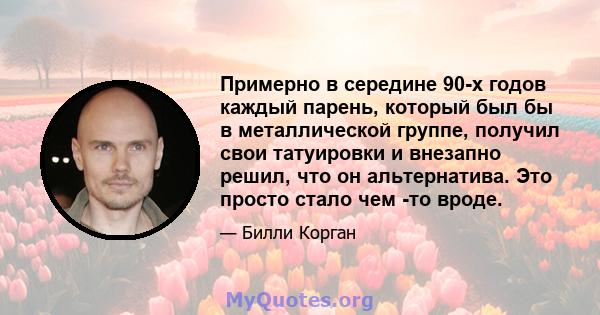 Примерно в середине 90-х годов каждый парень, который был бы в металлической группе, получил свои татуировки и внезапно решил, что он альтернатива. Это просто стало чем -то вроде.