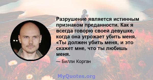 Разрушение является истинным признаком преданности. Как я всегда говорю своей девушке, когда она угрожает убить меня. «Ты должен убить меня, и это скажет мне, что ты любишь меня.