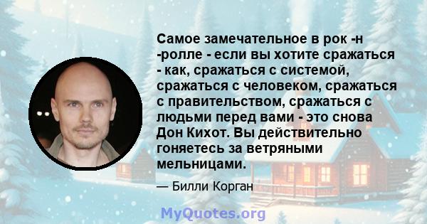 Самое замечательное в рок -н -ролле - если вы хотите сражаться - как, сражаться с системой, сражаться с человеком, сражаться с правительством, сражаться с людьми перед вами - это снова Дон Кихот. Вы действительно