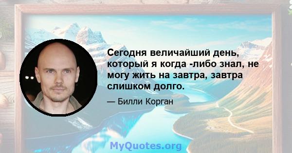 Сегодня величайший день, который я когда -либо знал, не могу жить на завтра, завтра слишком долго.