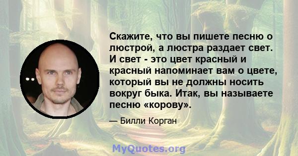 Скажите, что вы пишете песню о люстрой, а люстра раздает свет. И свет - это цвет красный и красный напоминает вам о цвете, который вы не должны носить вокруг быка. Итак, вы называете песню «корову».