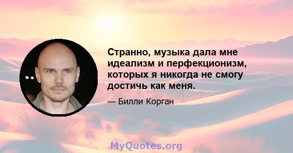 Странно, музыка дала мне идеализм и перфекционизм, которых я никогда не смогу достичь как меня.