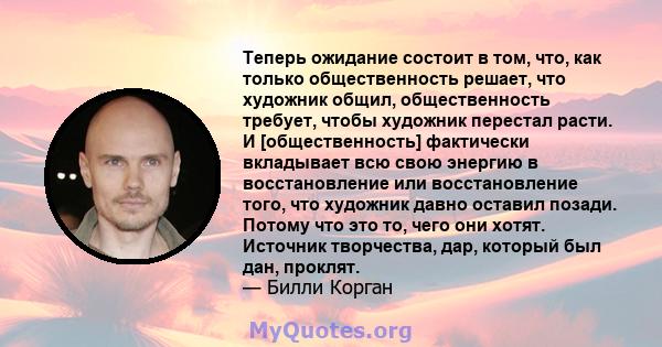 Теперь ожидание состоит в том, что, как только общественность решает, что художник общил, общественность требует, чтобы художник перестал расти. И [общественность] фактически вкладывает всю свою энергию в восстановление 