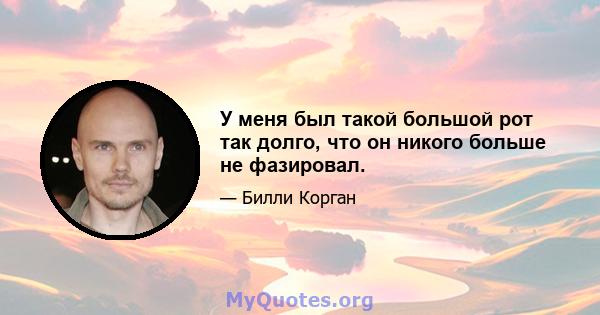 У меня был такой большой рот так долго, что он никого больше не фазировал.