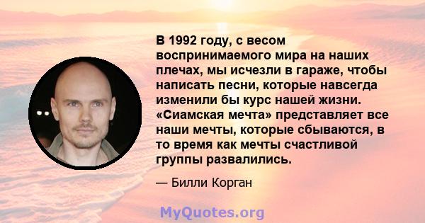 В 1992 году, с весом воспринимаемого мира на наших плечах, мы исчезли в гараже, чтобы написать песни, которые навсегда изменили бы курс нашей жизни. «Сиамская мечта» представляет все наши мечты, которые сбываются, в то